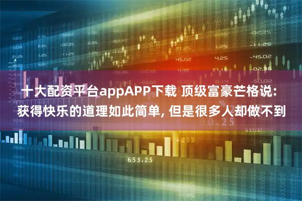 十大配资平台appAPP下载 顶级富豪芒格说: 获得快乐的道理如此简单, 但是很多人却做不到