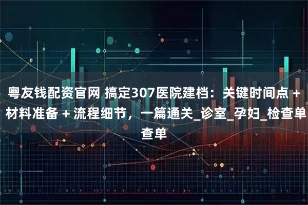 粤友钱配资官网 搞定307医院建档：关键时间点 + 材料准备 + 流程细节，一篇通关_诊室_孕妇_检查单