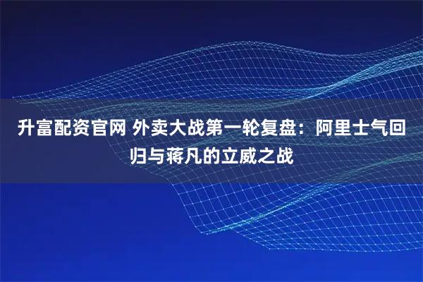 升富配资官网 外卖大战第一轮复盘:阿里士气回归与蒋凡的立威之战