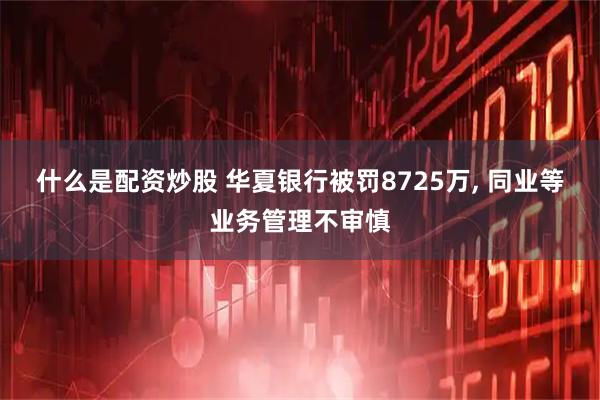 什么是配资炒股 华夏银行被罚8725万, 同业等业务管理不审慎