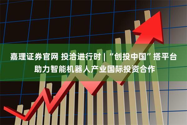 嘉理证券官网 投洽进行时 | “创投中国”搭平台 助力智能机器人产业国际投资合作