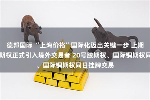 德邦国际 “上海价格”国际化迈出关键一步 上期所镍期货及期权正式引入境外交易者 20号胶期权、国际铜期权同日挂牌交易